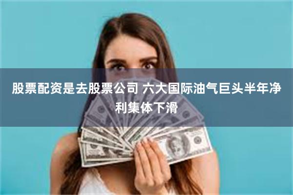 股票配资是去股票公司 六大国际油气巨头半年净利集体下滑
