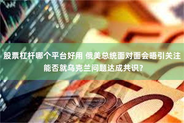 股票杠杆哪个平台好用 俄美总统面对面会晤引关注 能否就乌克兰问题达成共识？
