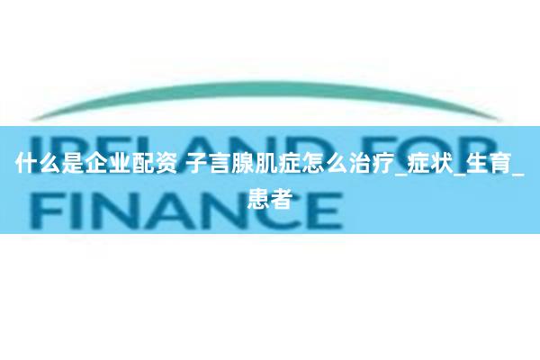 什么是企业配资 子言腺肌症怎么治疗_症状_生育_患者