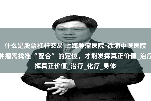 什么是股票杠杆交易 上海肿瘤医院-徐浦中医医院：中医调理肿瘤需找准 “配合” 的定位，才能发挥真正价值_治疗_化疗_身体