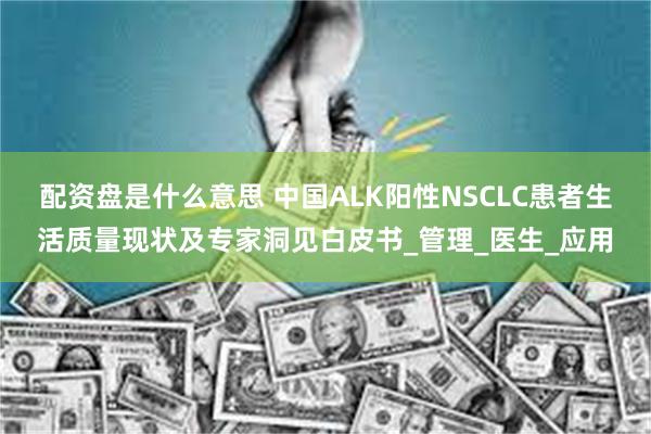 配资盘是什么意思 中国ALK阳性NSCLC患者生活质量现状及专家洞见白皮书_管理_医生_应用