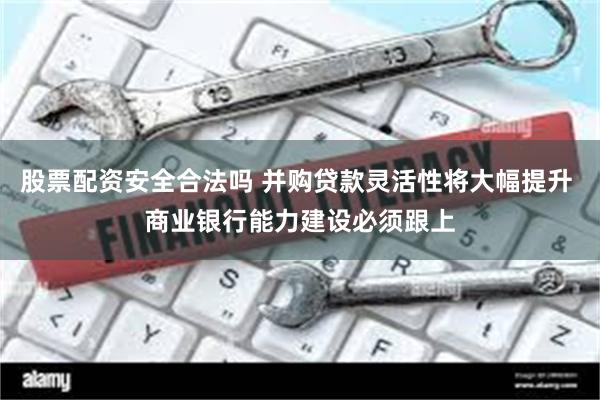 股票配资安全合法吗 并购贷款灵活性将大幅提升 商业银行能力建设必须跟上