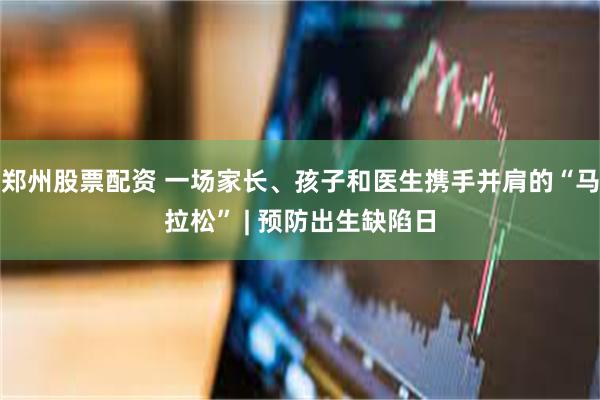 郑州股票配资 一场家长、孩子和医生携手并肩的“马拉松” | 预防出生缺陷日