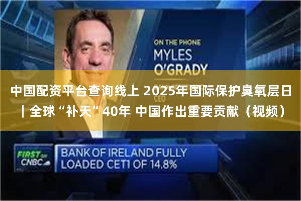 中国配资平台查询线上 2025年国际保护臭氧层日｜全球“补天”40年 中国作出重要贡献（视频）