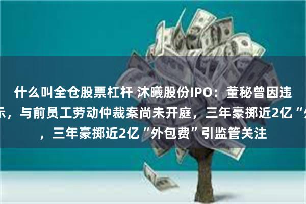 什么叫全仓股票杠杆 沐曦股份IPO：董秘曾因违规收费遭证监会警示，与前员工劳动仲裁案尚未开庭，三年豪掷近2亿“外包费”引监管关注