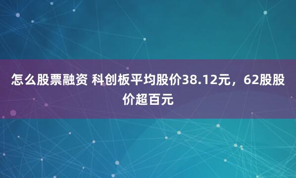 怎么股票融资 科创板平均股价38.12元，62股股价超百元