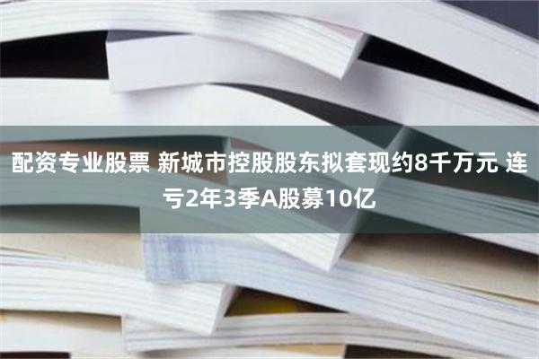 配资专业股票 新城市控股股东拟套现约8千万元 连亏2年3季A股募10亿