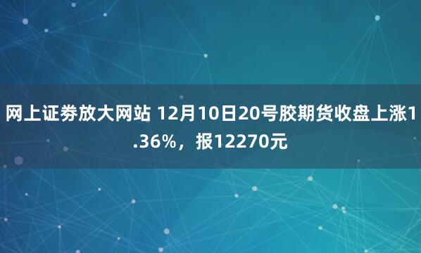 网上证劵放大网站 12月10日20号胶期货收盘上涨1.36%，报12270元