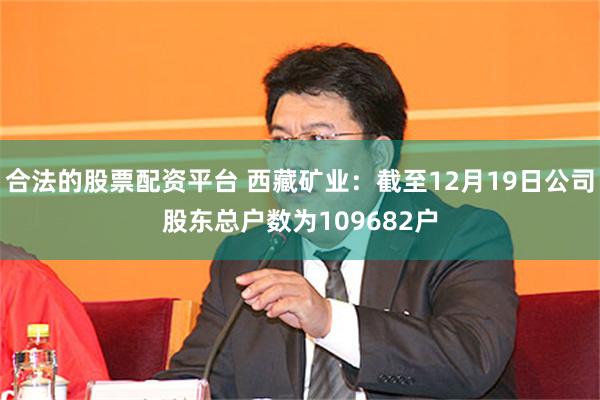 合法的股票配资平台 西藏矿业：截至12月19日公司股东总户数为109682户