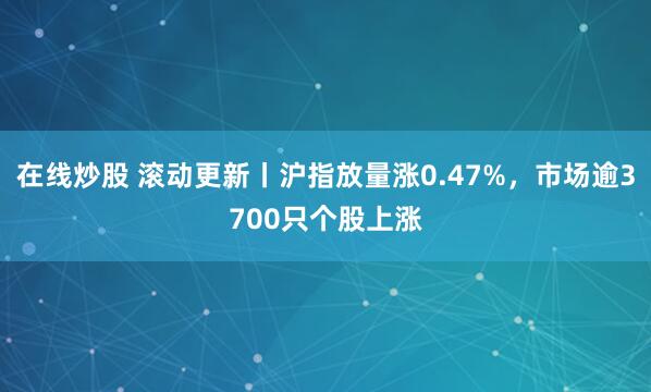 在线炒股 滚动更新丨沪指放量涨0.47%，市场逾3700只个股上涨