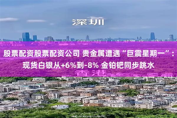 股票配资股票配资公司 贵金属遭遇“巨震星期一”：现货白银从+6%到-8% 金铂钯同步跳水