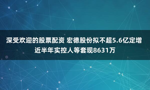 深受欢迎的股票配资 宏德股份拟不超5.6亿定增 近半年实控人等套现8631万