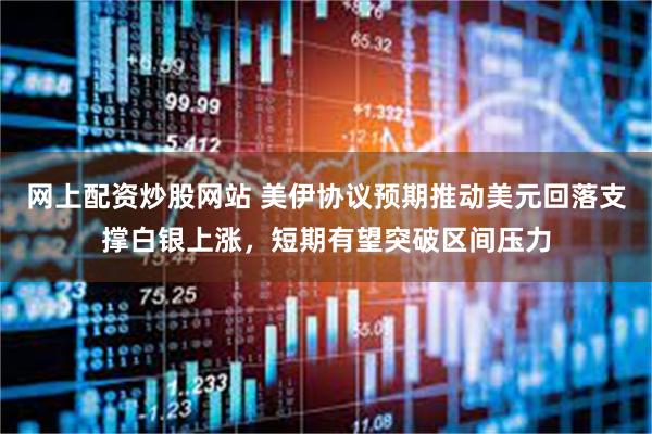 网上配资炒股网站 美伊协议预期推动美元回落支撑白银上涨，短期有望突破区间压力