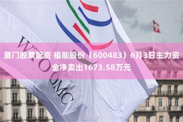 厦门股票配资 福能股份（600483）6月3日主力资金净卖出1673.58万元