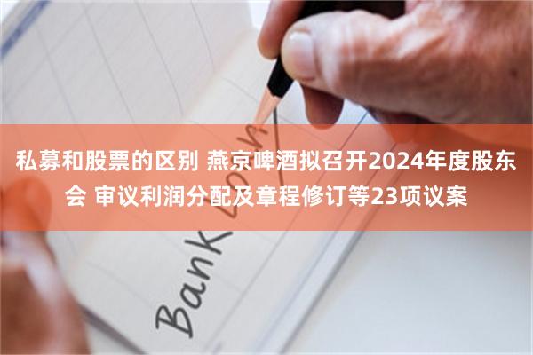 私募和股票的区别 燕京啤酒拟召开2024年度股东会 审议利润分配及章程修订等23项议案