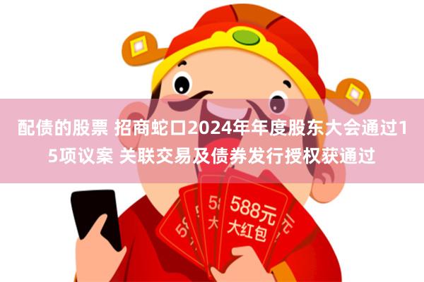 配债的股票 招商蛇口2024年年度股东大会通过15项议案 关联交易及债券发行授权获通过