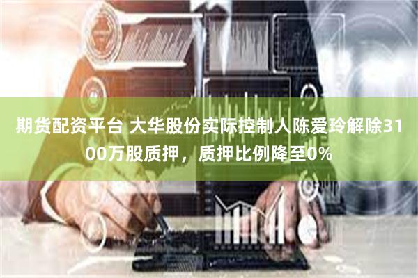 期货配资平台 大华股份实际控制人陈爱玲解除3100万股质押，质押比例降至0%