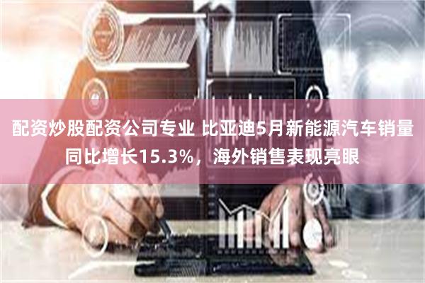 配资炒股配资公司专业 比亚迪5月新能源汽车销量同比增长15.3%，海外销售表现亮眼
