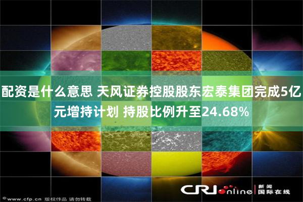 配资是什么意思 天风证券控股股东宏泰集团完成5亿元增持计划 持股比例升至24.68%