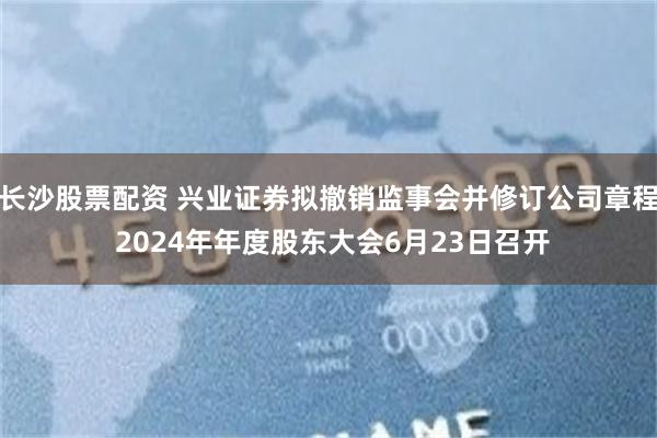 长沙股票配资 兴业证券拟撤销监事会并修订公司章程 2024年年度股东大会6月23日召开