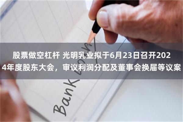 股票做空杠杆 光明乳业拟于6月23日召开2024年度股东大会，审议利润分配及董事会换届等议案
