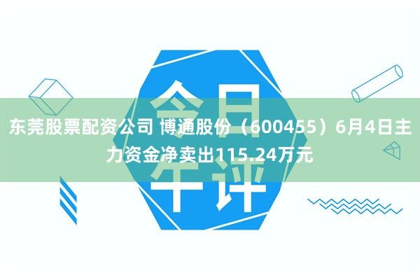 东莞股票配资公司 博通股份（600455）6月4日主力资金净卖出115.24万元