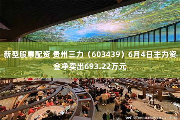 新型股票配资 贵州三力（603439）6月4日主力资金净卖出693.22万元