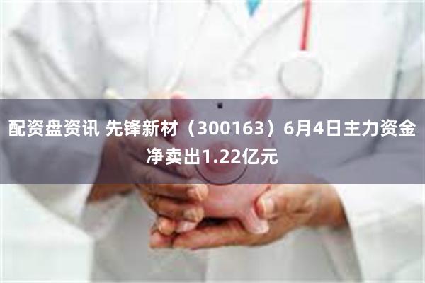 配资盘资讯 先锋新材（300163）6月4日主力资金净卖出1.22亿元