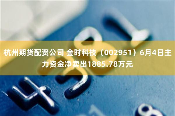 杭州期货配资公司 金时科技（002951）6月4日主力资金净卖出1885.78万元