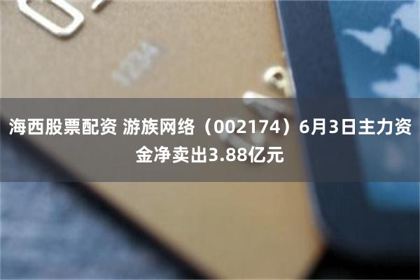 海西股票配资 游族网络（002174）6月3日主力资金净卖出3.88亿元