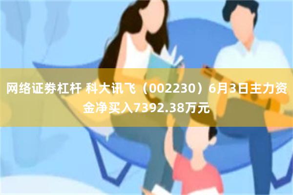 网络证劵杠杆 科大讯飞（002230）6月3日主力资金净买入7392.38万元