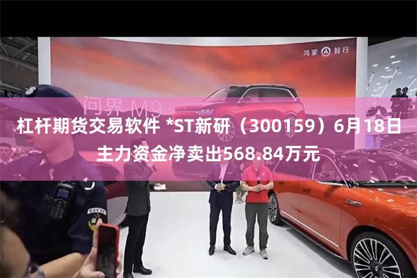 杠杆期货交易软件 *ST新研（300159）6月18日主力资金净卖出568.84万元