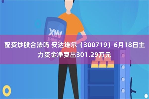 配资炒股合法吗 安达维尔（300719）6月18日主力资金净卖出301.29万元