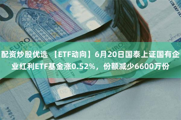配资炒股优选 【ETF动向】6月20日国泰上证国有企业红利ETF基金涨0.52%，份额减少6600万份