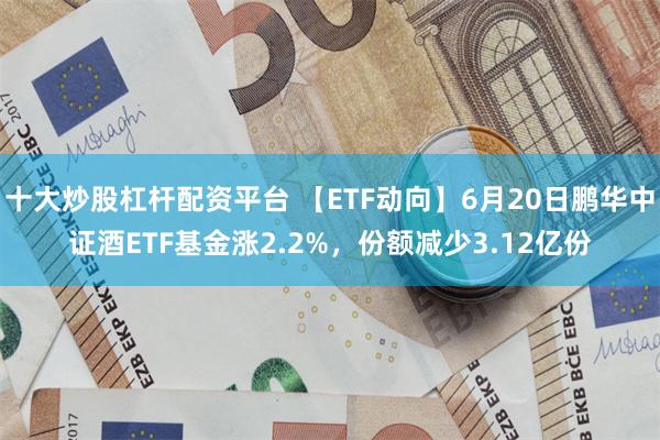 十大炒股杠杆配资平台 【ETF动向】6月20日鹏华中证酒ETF基金涨2.2%，份额减少3.12亿份
