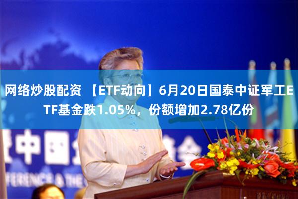 网络炒股配资 【ETF动向】6月20日国泰中证军工ETF基金跌1.05%，份额增加2.78亿份