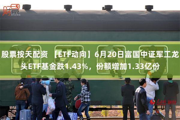 股票按天配资 【ETF动向】6月20日富国中证军工龙头ETF基金跌1.43%，份额增加1.33亿份