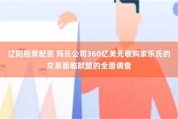 辽阳股票配资 玛氏公司360亿美元收购家乐氏的交易面临欧盟的全面调查