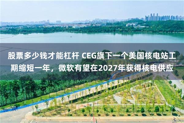 股票多少钱才能杠杆 CEG旗下一个美国核电站工期缩短一年，微软有望在2027年获得核电供应