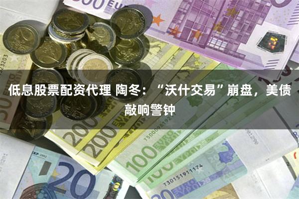 低息股票配资代理 陶冬：“沃什交易”崩盘，美债敲响警钟