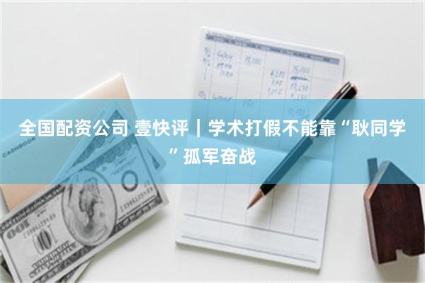 全国配资公司 壹快评｜学术打假不能靠“耿同学”孤军奋战