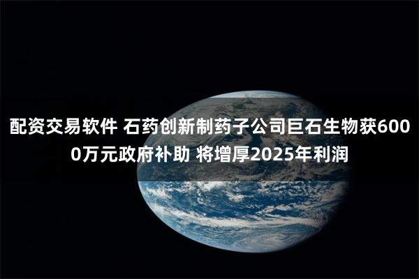 配资交易软件 石药创新制药子公司巨石生物获6000万元政府补助 将增厚2025年利润