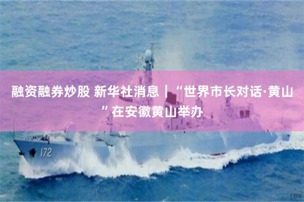 融资融券炒股 新华社消息｜“世界市长对话·黄山”在安徽黄山举办