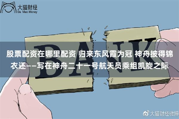 股票配资在哪里配资 归来东风霞为冠 神舟披得锦衣还——写在神舟二十一号航天员乘组凯旋之际