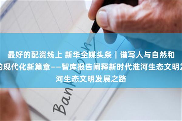 最好的配资线上 新华全媒头条｜谱写人与自然和谐共生的现代化新篇章——智库报告阐释新时代淮河生态文明发展之路
