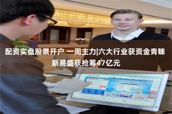 配资实盘股票开户 一周主力|六大行业获资金青睐 新易盛获抢筹47亿元