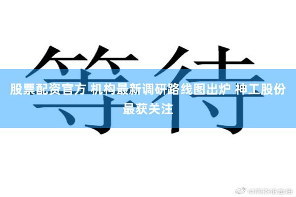 股票配资官方 机构最新调研路线图出炉 神工股份最获关注