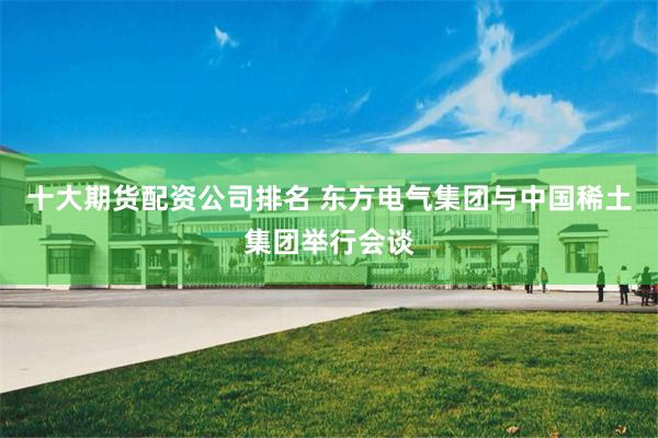 十大期货配资公司排名 东方电气集团与中国稀土集团举行会谈