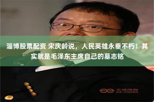 淄博股票配资 宋庆龄说，人民英雄永垂不朽！其实就是毛泽东主席自己的墓志铭