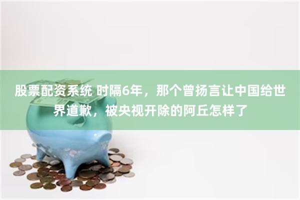 股票配资系统 时隔6年，那个曾扬言让中国给世界道歉，被央视开除的阿丘怎样了
